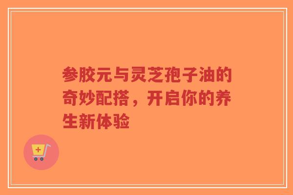 参胶元与灵芝孢子油的奇妙配搭，开启你的养生新体验-第1张图片-超越