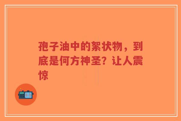 孢子油中的絮状物,到底是何方神圣?让人震惊-第1张图片-超越 孢子油中的絮状物,到底是何方神圣?让人震惊-第1张图片-超越