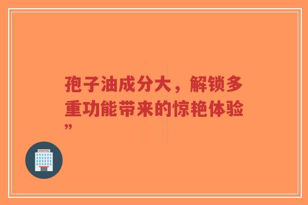 孢子油成分大,解锁多重功能带来的惊艳体验”-第1张图片-超越 孢子油成分大,解锁多重功能带来的惊艳体验”-第1张图片-超越