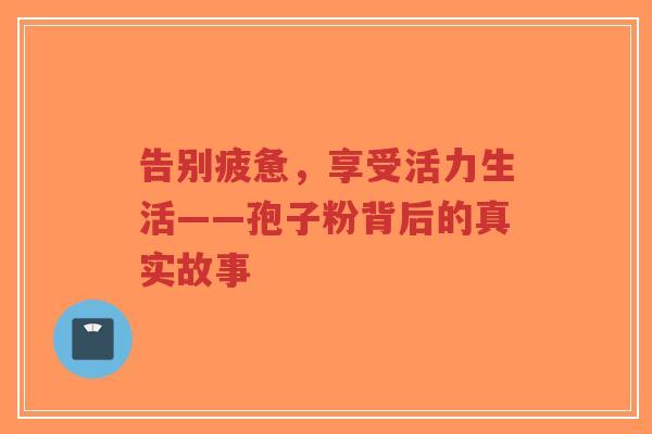 告别疲惫,享受活力生活——孢子粉背后的真实故事-第1张图片-超越 告别疲惫,享受活力生活——孢子粉背后的真实故事-第1张图片-超越