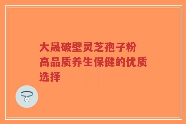 大晟破壁灵芝孢子粉 高品质养生保健的优质选择-第1张图片-超越 大晟破壁灵芝孢子粉 高品质养生保健的优质选择-第1张图片-超越