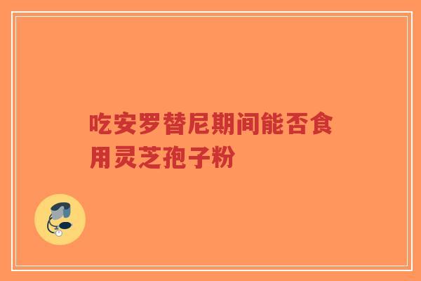吃安罗替尼期间能否食用灵芝孢子粉-第1张图片-超越 吃安罗替尼期间能否食用灵芝孢子粉-第1张图片-超越