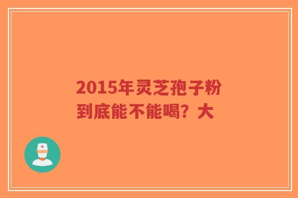 2015年灵芝孢子粉到底能不能喝?大-第1张图片-超越 2015年灵芝孢子粉到底能不能喝?大-第1张图片-超越
