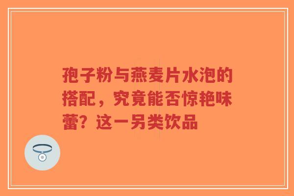 孢子粉与燕麦片水泡的搭配,究竟能否惊艳味蕾?这一另类饮品-第1张图片-超越 孢子粉与燕麦片水泡的搭配,究竟能否惊艳味蕾?这一另类饮品-第1张图片-超越