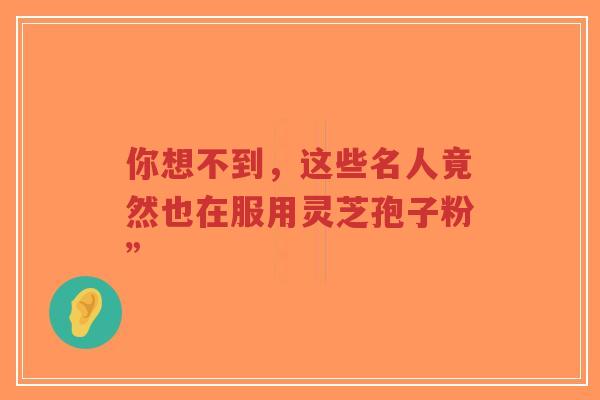 你想不到,这些名人竟然也在服用灵芝孢子粉”-第1张图片-超越 你想不到,这些名人竟然也在服用灵芝孢子粉”-第1张图片-超越