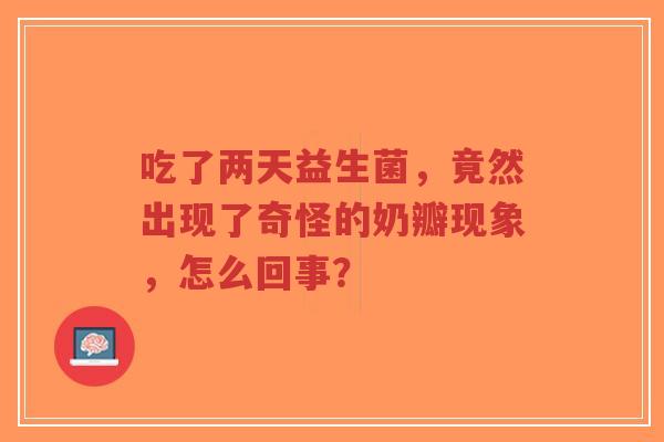 吃了两天益生菌,竟然出现了奇怪的奶瓣现象,怎么回事?-第1张图片-超越 吃了两天益生菌,竟然出现了奇怪的奶瓣现象,怎么回事?-第1张图片-超越