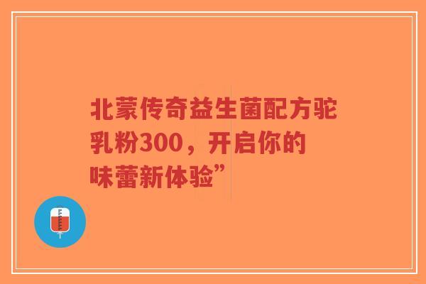 北蒙传奇益生菌配方驼乳粉300,开启你的味蕾新体验”-第1张图片-超越 北蒙传奇益生菌配方驼乳粉300,开启你的味蕾新体验”-第1张图片-超越