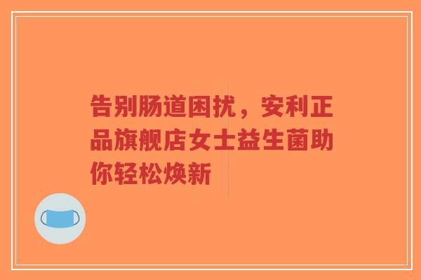告别肠道困扰，安利正品旗舰店女士益生菌助你轻松焕新-第1张图片-超越