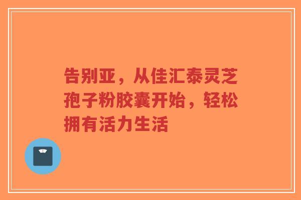 告别亚,从佳汇泰灵芝孢子粉胶囊开始,轻松拥有活力生活-第1张图片-超越 告别亚,从佳汇泰灵芝孢子粉胶囊开始,轻松拥有活力生活-第1张图片-超越