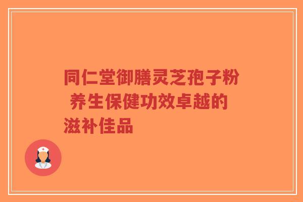 同仁堂御膳灵芝孢子粉 养生保健功效卓越的滋补佳品-第1张图片-超越 同仁堂御膳灵芝孢子粉 养生保健功效卓越的滋补佳品-第1张图片-超越