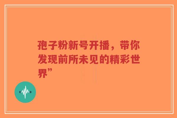 孢子粉新号开播,带你发现前所未见的精彩世界”-第1张图片-超越 孢子粉新号开播,带你发现前所未见的精彩世界”-第1张图片-超越