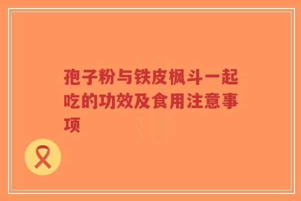 孢子粉与铁皮枫斗一起吃的功效及食用注意事项-第1张图片-超越