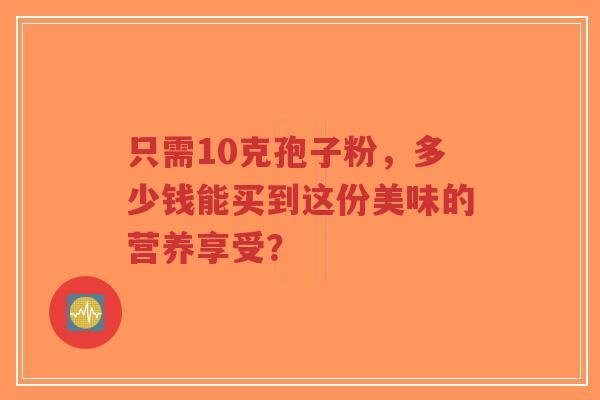 只需10克孢子粉,多少钱能买到这份美味的营养享受?-第1张图片-超越 只需10克孢子粉,多少钱能买到这份美味的营养享受?-第1张图片-超越
