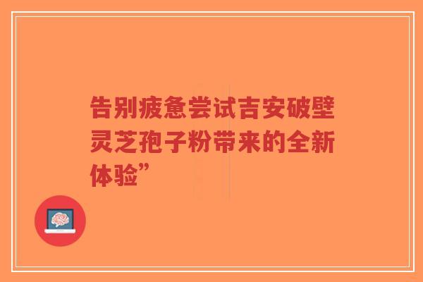 告别疲惫尝试吉安破壁灵芝孢子粉带来的全新体验”-第1张图片-超越 告别疲惫尝试吉安破壁灵芝孢子粉带来的全新体验”-第1张图片-超越