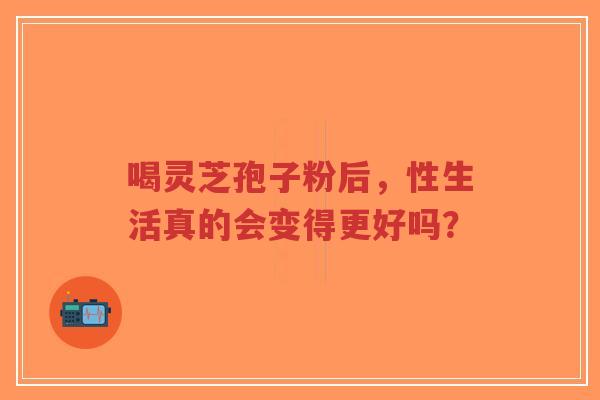 喝灵芝孢子粉后,性生活真的会变得更好吗?-第1张图片-超越 喝灵芝孢子粉后,性生活真的会变得更好吗?-第1张图片-超越