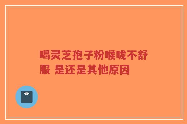 喝灵芝孢子粉喉咙不舒服 是还是其他原因-第1张图片-超越 喝灵芝孢子粉喉咙不舒服 是还是其他原因-第1张图片-超越