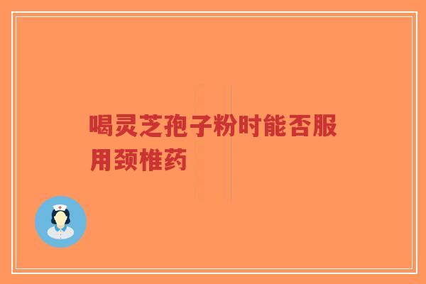 喝灵芝孢子粉时能否服用颈椎药-第1张图片-超越 喝灵芝孢子粉时能否服用颈椎药-第1张图片-超越