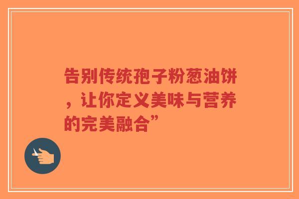 告别传统孢子粉葱油饼,让你定义美味与营养的完美融合”-第1张图片-超越 告别传统孢子粉葱油饼,让你定义美味与营养的完美融合”-第1张图片-超越