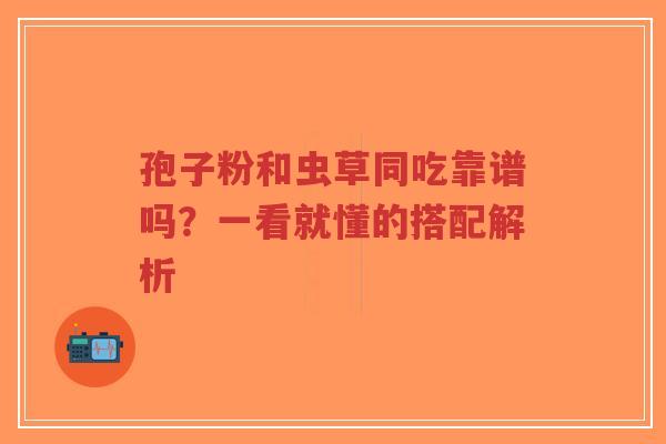 孢子粉和虫草同吃靠谱吗？一看就懂的搭配解析-第1张图片-超越
