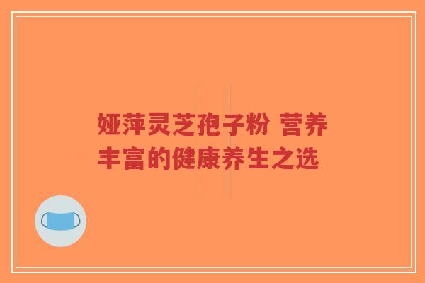 娅萍灵芝孢子粉 营养丰富的健康养生之选-第1张图片-超越