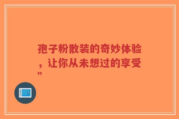 孢子粉散装的奇妙体验,让你从未想过的享受”-第1张图片-超越 孢子粉散装的奇妙体验,让你从未想过的享受”-第1张图片-超越