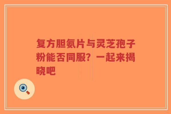 复方胆氨片与灵芝孢子粉能否同服？一起来揭晓吧-第1张图片-超越