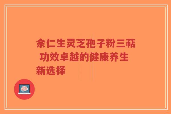 余仁生灵芝孢子粉三萜 功效卓越的健康养生新选择-第1张图片-超越