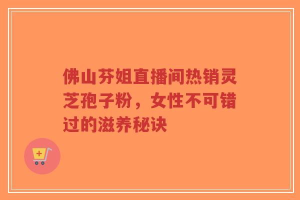 佛山芬姐直播间热销灵芝孢子粉,女性不可错过的滋养秘诀-第1张图片-超越 佛山芬姐直播间热销灵芝孢子粉,女性不可错过的滋养秘诀-第1张图片-超越