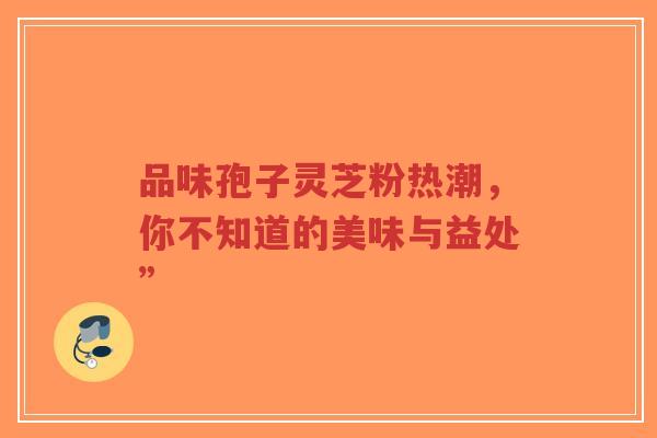 品味孢子灵芝粉热潮，你不知道的美味与益处”-第1张图片-超越