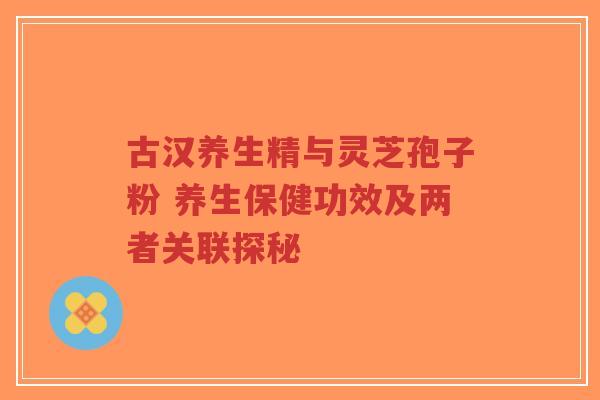 古汉养生精与灵芝孢子粉 养生保健功效及两者关联探秘-第1张图片-超越 古汉养生精与灵芝孢子粉 养生保健功效及两者关联探秘-第1张图片-超越