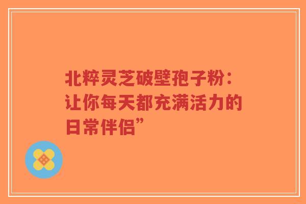 北粹灵芝破壁孢子粉:让你每天都充满活力的日常伴侣”-第1张图片-超越 北粹灵芝破壁孢子粉:让你每天都充满活力的日常伴侣”-第1张图片-超越