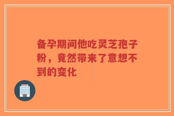 备孕期间他吃灵芝孢子粉,竟然带来了意想不到的变化-第1张图片-超越 备孕期间他吃灵芝孢子粉,竟然带来了意想不到的变化-第1张图片-超越