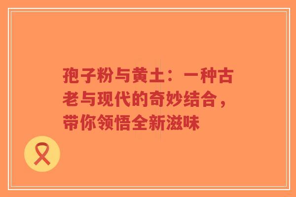 孢子粉与黄土：一种古老与现代的奇妙结合，带你领悟全新滋味-第1张图片-超越