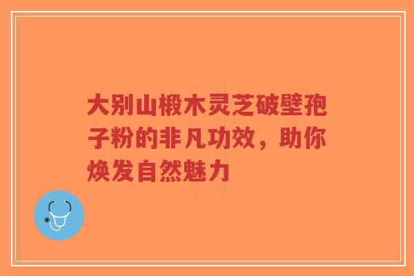 大别山椴木灵芝破壁孢子粉的非凡功效，助你焕发自然魅力-第1张图片-超越