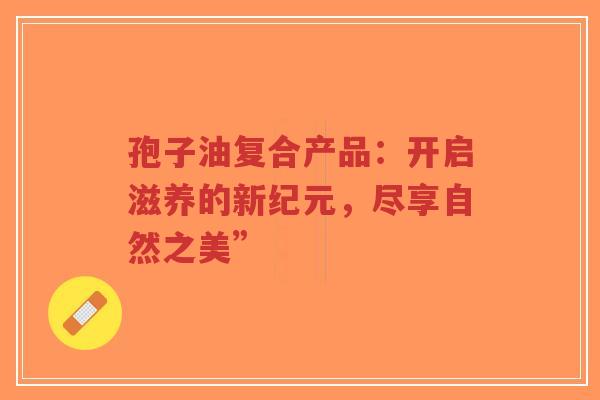 孢子油复合产品:开启滋养的新纪元,尽享自然之美”-第1张图片-超越 孢子油复合产品:开启滋养的新纪元,尽享自然之美”-第1张图片-超越