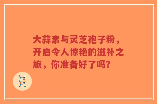 大蒜素与灵芝孢子粉,开启令人惊艳的滋补之旅,你准备好了吗?-第1张图片-超越 大蒜素与灵芝孢子粉,开启令人惊艳的滋补之旅,你准备好了吗?-第1张图片-超越