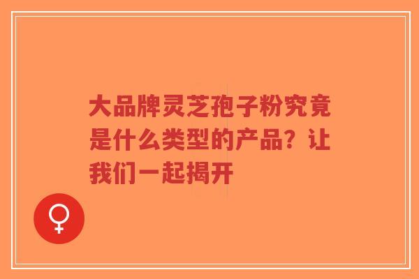 大品牌灵芝孢子粉究竟是什么类型的产品?让我们一起揭开-第1张图片-超越 大品牌灵芝孢子粉究竟是什么类型的产品?让我们一起揭开-第1张图片-超越