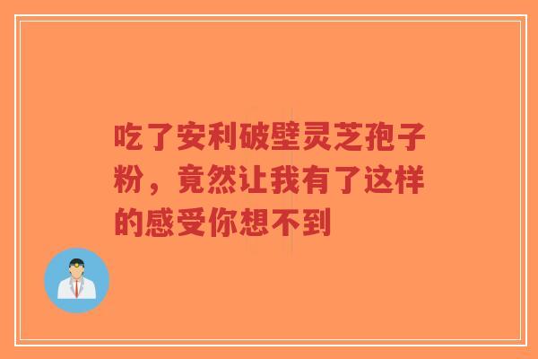 吃了安利破壁灵芝孢子粉,竟然让我有了这样的感受你想不到-第1张图片-超越 吃了安利破壁灵芝孢子粉,竟然让我有了这样的感受你想不到-第1张图片-超越