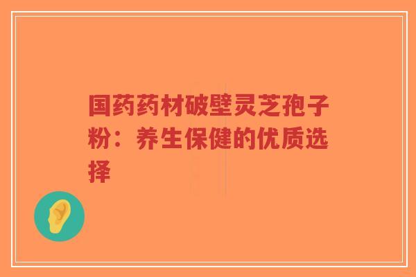 国药药材破壁灵芝孢子粉:养生保健的优质选择-第1张图片-超越 国药药材破壁灵芝孢子粉:养生保健的优质选择-第1张图片-超越