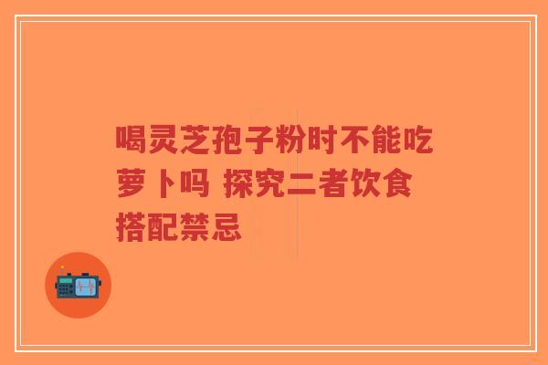 喝灵芝孢子粉时不能吃萝卜吗 探究二者饮食搭配禁忌-第1张图片-超越 喝灵芝孢子粉时不能吃萝卜吗 探究二者饮食搭配禁忌-第1张图片-超越