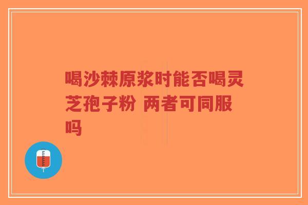 喝沙棘原浆时能否喝灵芝孢子粉 两者可同服吗-第1张图片-超越