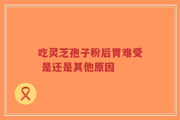 吃灵芝孢子粉后胃难受 是还是其他原因-第1张图片-超越 吃灵芝孢子粉后胃难受 是还是其他原因-第1张图片-超越