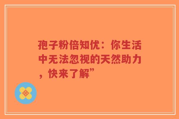孢子粉倍知优：你生活中无法忽视的天然助力，快来了解”-第1张图片-超越