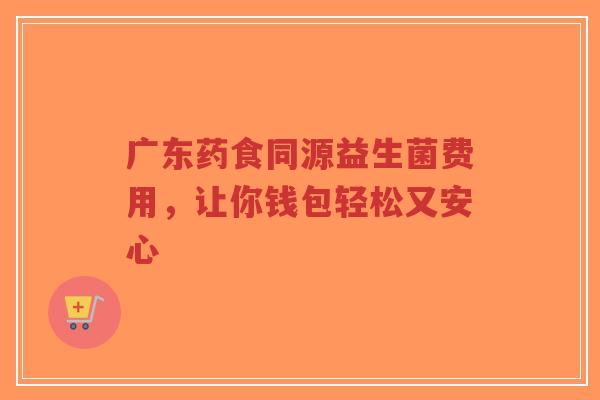 广东药食同源益生菌费用,让你钱包轻松又安心-第1张图片-超越 广东药食同源益生菌费用,让你钱包轻松又安心-第1张图片-超越
