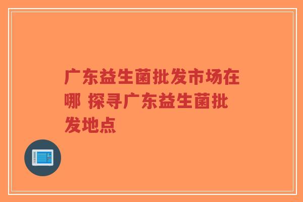 广东益生菌批发市场在哪 探寻广东益生菌批发地点-第1张图片-超越