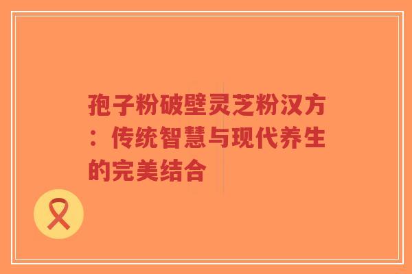 孢子粉破壁灵芝粉汉方:传统智慧与现代养生的完美结合-第1张图片-超越 孢子粉破壁灵芝粉汉方:传统智慧与现代养生的完美结合-第1张图片-超越