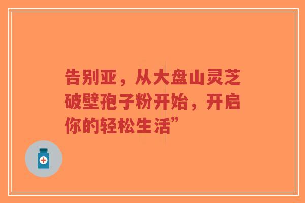 告别亚,从大盘山灵芝破壁孢子粉开始,开启你的轻松生活”-第1张图片-超越 告别亚,从大盘山灵芝破壁孢子粉开始,开启你的轻松生活”-第1张图片-超越