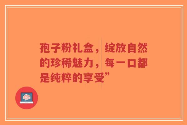 孢子粉礼盒,绽放自然的珍稀魅力,每一口都是纯粹的享受”-第1张图片-超越 孢子粉礼盒,绽放自然的珍稀魅力,每一口都是纯粹的享受”-第1张图片-超越