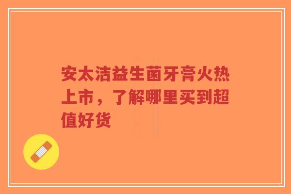 安太洁益生菌牙膏火热上市,了解哪里买到超值好货-第1张图片-超越 安太洁益生菌牙膏火热上市,了解哪里买到超值好货-第1张图片-超越