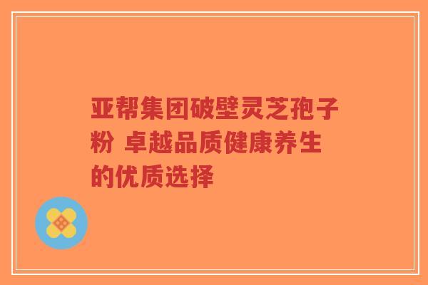 亚帮集团破壁灵芝孢子粉 卓越品质健康养生的优质选择-第1张图片-超越 亚帮集团破壁灵芝孢子粉 卓越品质健康养生的优质选择-第1张图片-超越